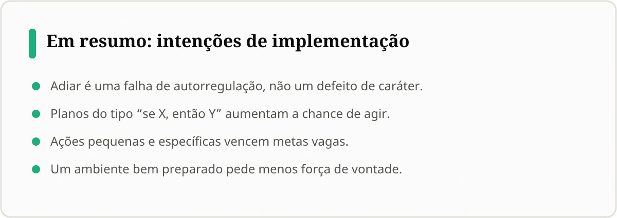 Quadro Em resumo: intenções de implementação. Adiar é uma falha de autorregulação, não um defeito de caráter. Planos do tipo se X, então Y aumentam a chance de agir. Ações pequenas e específicas vencem metas vagas. Um ambiente bem preparado pede menos força de vontade.